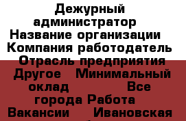 Дежурный администратор › Название организации ­ Компания-работодатель › Отрасль предприятия ­ Другое › Минимальный оклад ­ 22 000 - Все города Работа » Вакансии   . Ивановская обл.